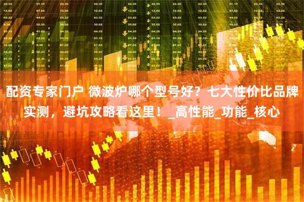 配资专家门户 微波炉哪个型号好？七大性价比品牌实测，避坑攻略看这里！_高性能_功能_核心