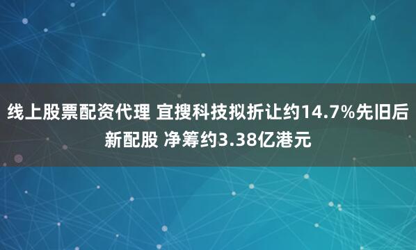 线上股票配资代理 宜搜科技拟折让约14.7%先旧后新配股 净筹约3.38亿港元