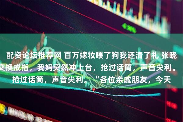 配资论坛推荐网 百万嫁妆喂了狗我还清了礼 张晓艺陈哲 司仪刚刚宣布交换戒指，我妈突然冲上台，抢过话筒，声音尖利。 “各位亲戚朋友，今天